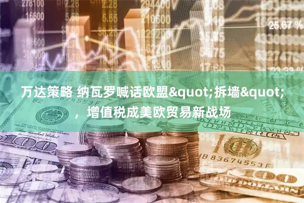 万达策略 纳瓦罗喊话欧盟"拆墙",增值税成美欧贸易新战场