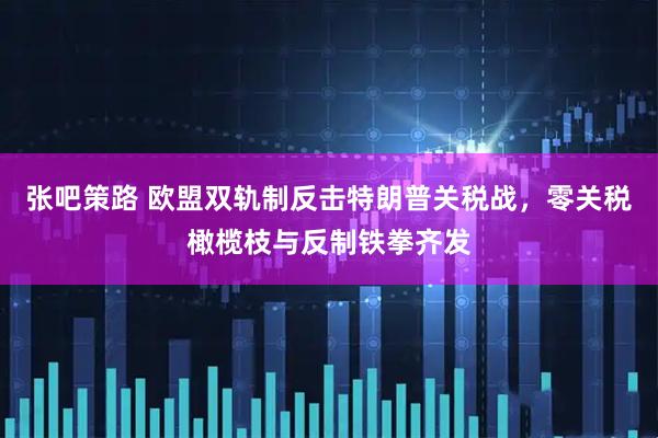 张吧策路 欧盟双轨制反击特朗普关税战,零关税橄榄枝与反制铁拳齐发