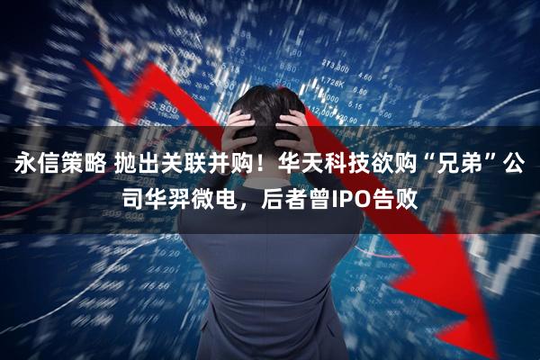 永信策略 抛出关联并购!华天科技欲购“兄弟”公司华羿微电,后者曾IPO告败