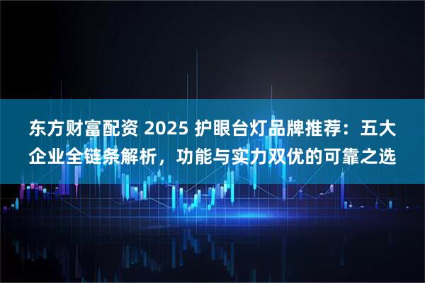 东方财富配资 2025 护眼台灯品牌推荐:五大企业全链条解析,功能与实力双优的可靠之选
