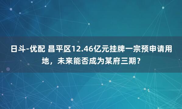 日斗-优配 昌平区12.46亿元挂牌一宗预申请用地,未来能否成为某府三期?