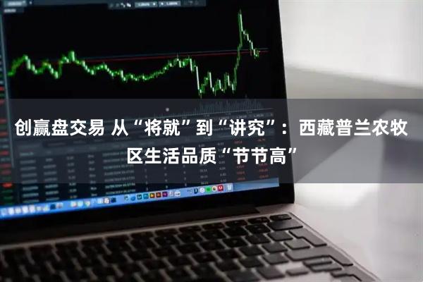 创赢盘交易 从“将就”到“讲究”：西藏普兰农牧区生活品质“节节高”