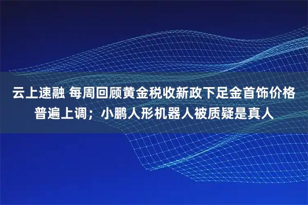 云上速融 每周回顾黄金税收新政下足金首饰价格普遍上调；小鹏人形机器人被质疑是真人