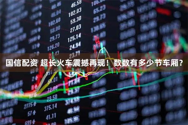 国信配资 超长火车震撼再现！数数有多少节车厢？