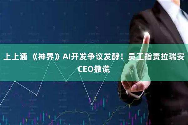 上上通 《神界》AI开发争议发酵！员工指责拉瑞安CEO撒谎