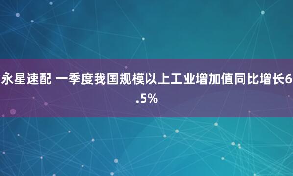 永星速配 一季度我国规模以上工业增加值同比增长6.5%