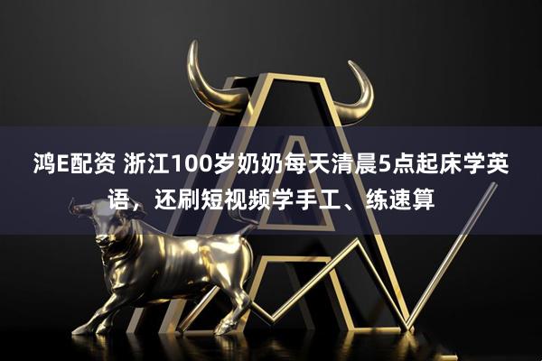 鸿E配资 浙江100岁奶奶每天清晨5点起床学英语，还刷短视频学手工、练速算
