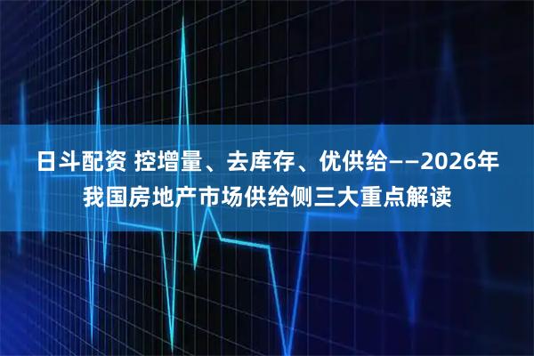 日斗配资 控增量、去库存、优供给——2026年我国房地产市场供给侧三大重点解读
