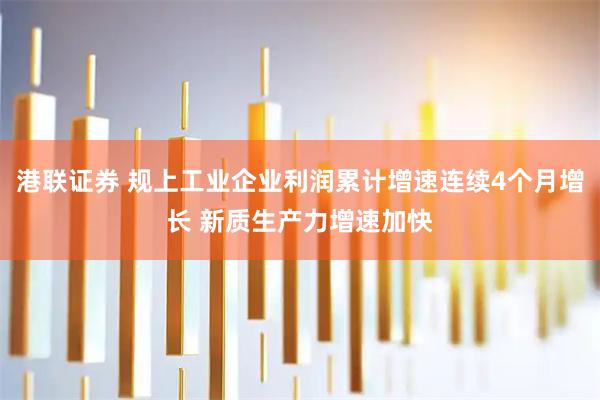 港联证券 规上工业企业利润累计增速连续4个月增长 新质生产力增速加快