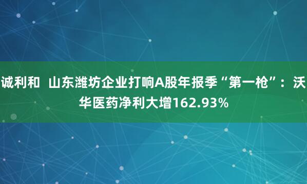 诚利和  山东潍坊企业打响A股年报季“第一枪”：沃华医药净利大增162.93%
