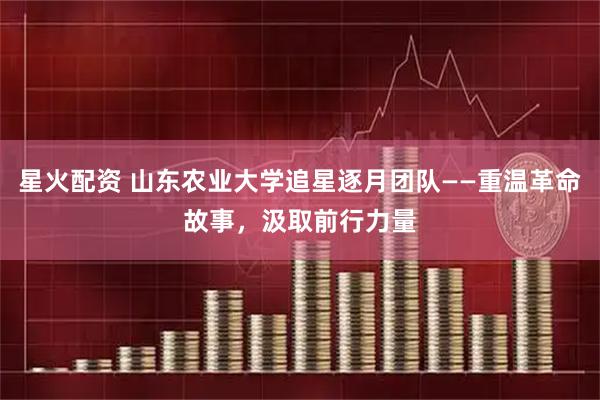 星火配资 山东农业大学追星逐月团队——重温革命故事，汲取前行力量