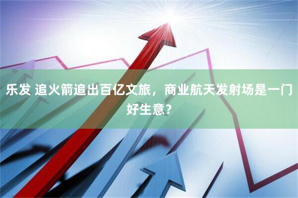 乐发 追火箭追出百亿文旅，商业航天发射场是一门好生意？