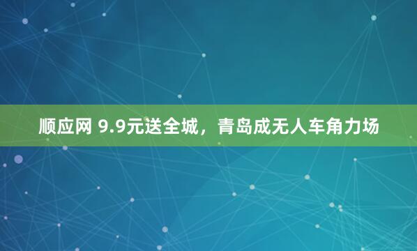 顺应网 9.9元送全城,青岛成无人车角力场