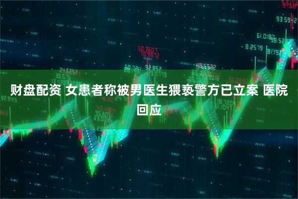 财盘配资 女患者称被男医生猥亵警方已立案 医院回应