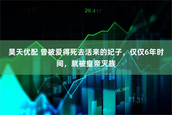 昊天优配 曾被爱得死去活来的妃子，仅仅6年时间，就被皇帝灭族