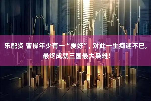 乐配资 曹操年少有一“爱好”, 对此一生痴迷不已, 最终成就三国最大枭雄!